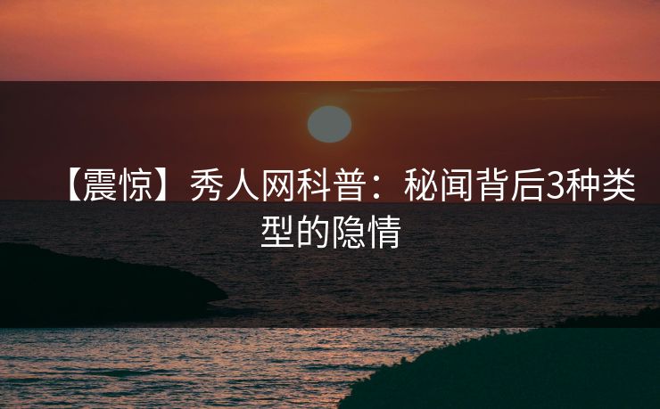 【震惊】秀人网科普：秘闻背后3种类型的隐情
