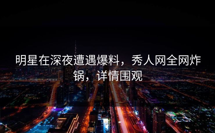 明星在深夜遭遇爆料，秀人网全网炸锅，详情围观