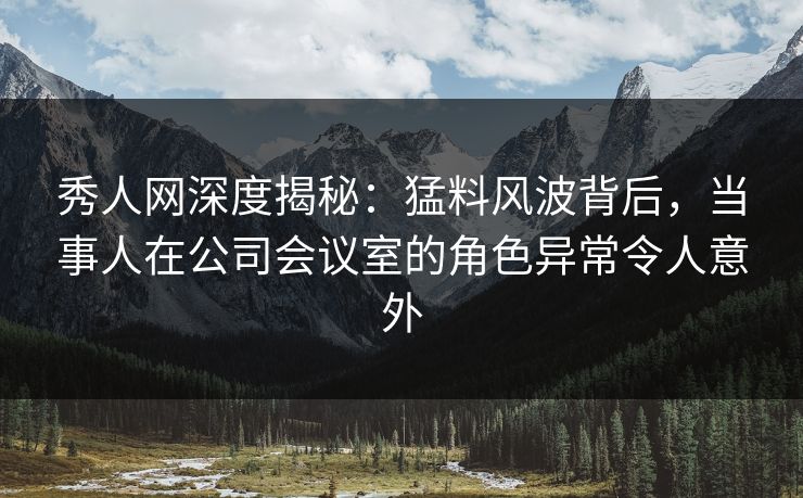 秀人网深度揭秘：猛料风波背后，当事人在公司会议室的角色异常令人意外