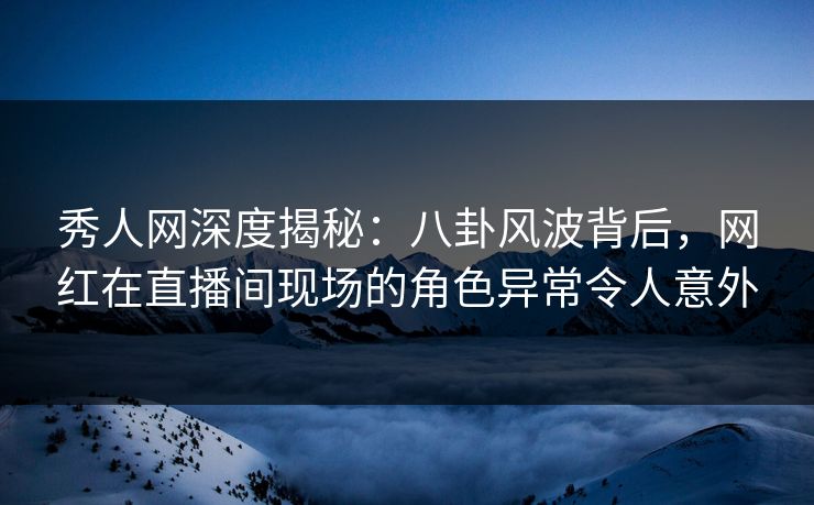 秀人网深度揭秘：八卦风波背后，网红在直播间现场的角色异常令人意外