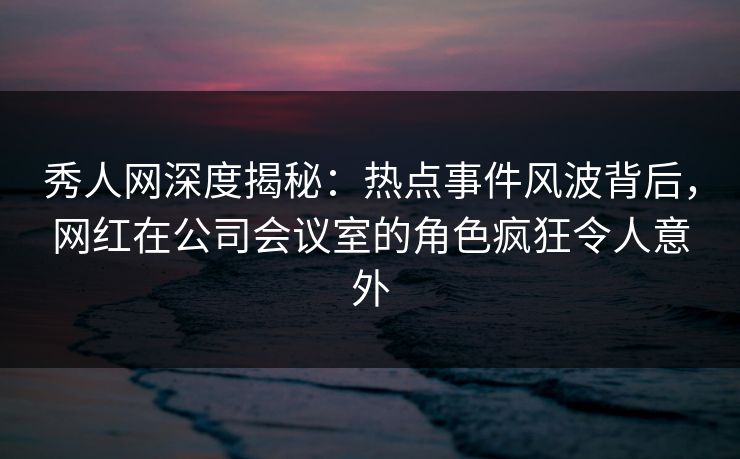秀人网深度揭秘：热点事件风波背后，网红在公司会议室的角色疯狂令人意外