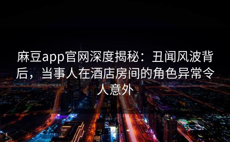 麻豆app官网深度揭秘：丑闻风波背后，当事人在酒店房间的角色异常令人意外