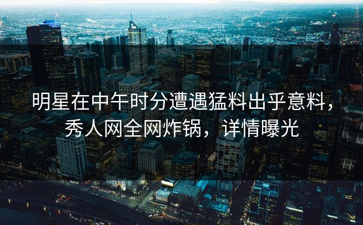 明星在中午时分遭遇猛料出乎意料，秀人网全网炸锅，详情曝光