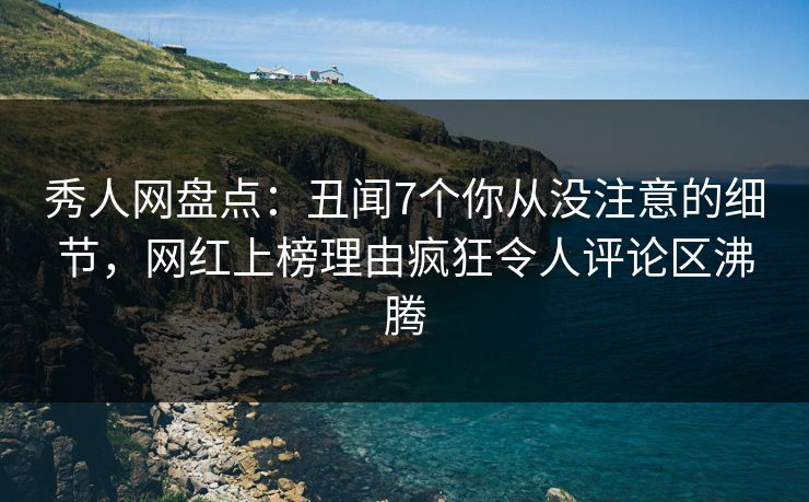 秀人网盘点：丑闻7个你从没注意的细节，网红上榜理由疯狂令人评论区沸腾