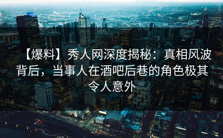 【爆料】秀人网深度揭秘：真相风波背后，当事人在酒吧后巷的角色极其令人意外