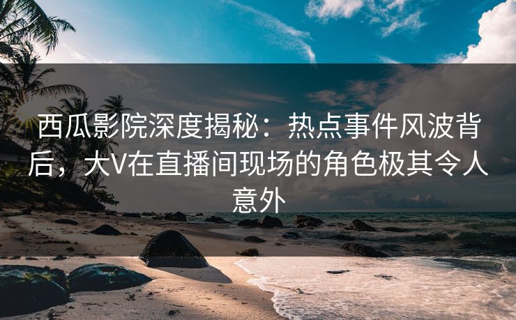 西瓜影院深度揭秘：热点事件风波背后，大V在直播间现场的角色极其令人意外