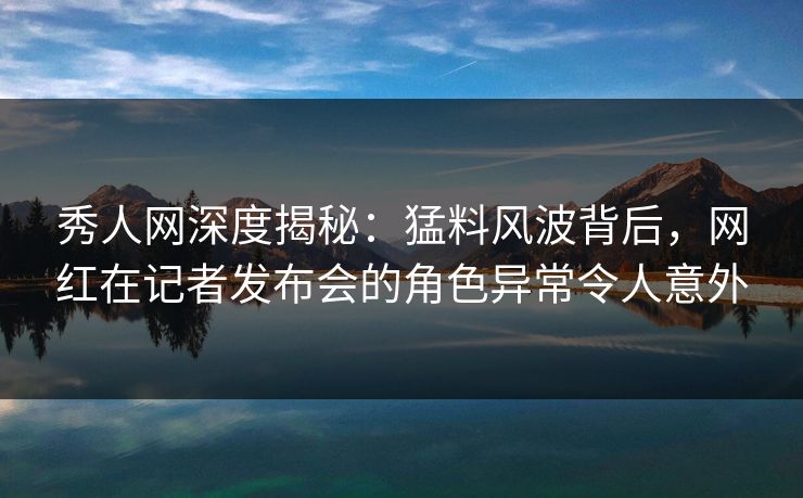 秀人网深度揭秘：猛料风波背后，网红在记者发布会的角色异常令人意外