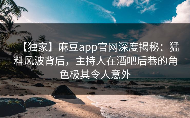 【独家】麻豆app官网深度揭秘：猛料风波背后，主持人在酒吧后巷的角色极其令人意外