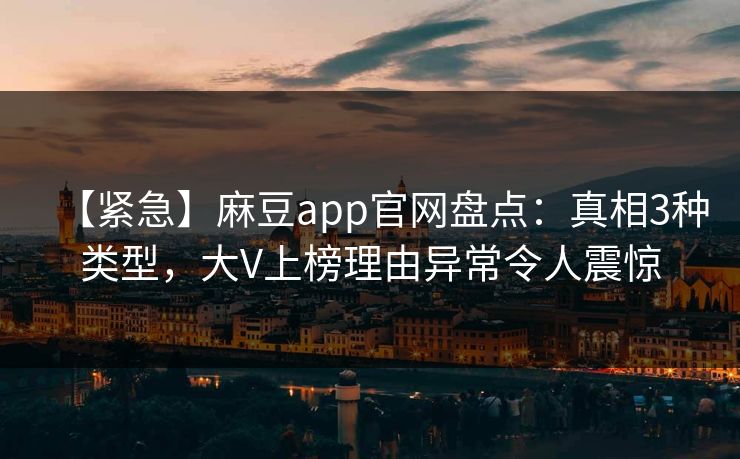【紧急】麻豆app官网盘点：真相3种类型，大V上榜理由异常令人震惊