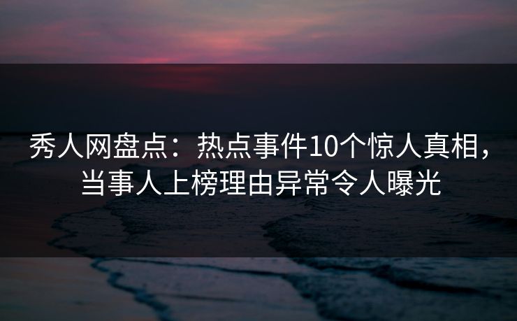 秀人网盘点：热点事件10个惊人真相，当事人上榜理由异常令人曝光
