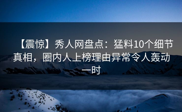 【震惊】秀人网盘点：猛料10个细节真相，圈内人上榜理由异常令人轰动一时