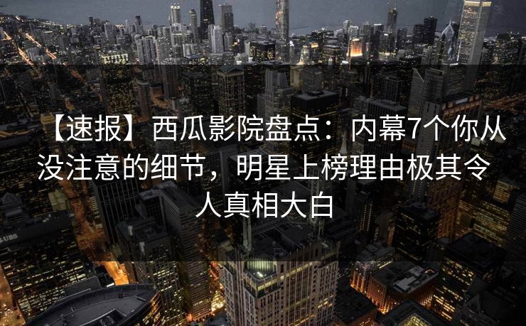 【速报】西瓜影院盘点：内幕7个你从没注意的细节，明星上榜理由极其令人真相大白