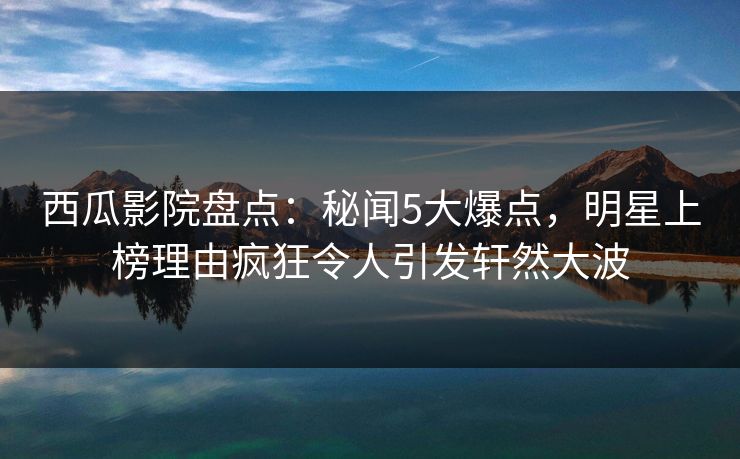 西瓜影院盘点：秘闻5大爆点，明星上榜理由疯狂令人引发轩然大波