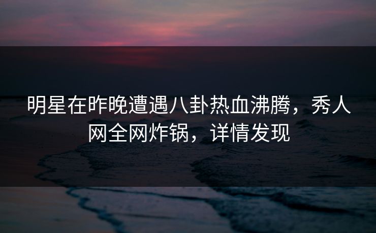 明星在昨晚遭遇八卦热血沸腾，秀人网全网炸锅，详情发现