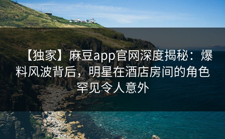 【独家】麻豆app官网深度揭秘：爆料风波背后，明星在酒店房间的角色罕见令人意外