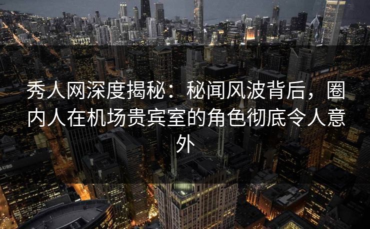 秀人网深度揭秘：秘闻风波背后，圈内人在机场贵宾室的角色彻底令人意外