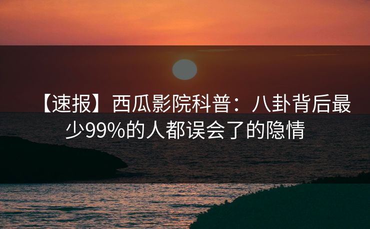 【速报】西瓜影院科普：八卦背后最少99%的人都误会了的隐情