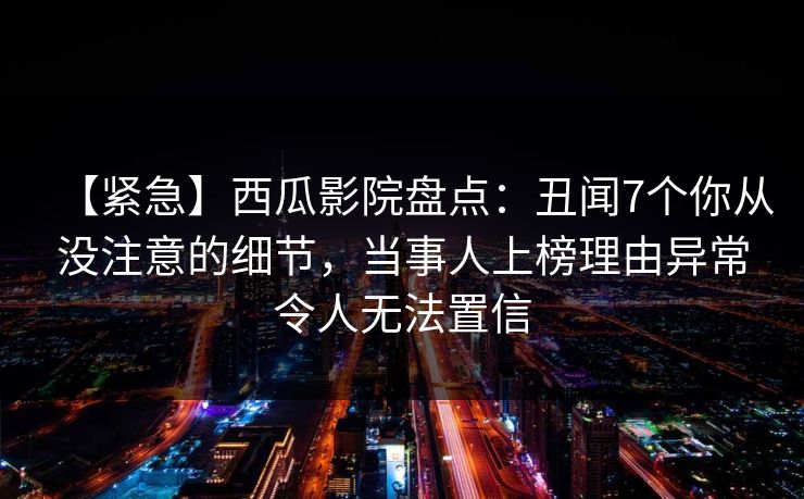 【紧急】西瓜影院盘点：丑闻7个你从没注意的细节，当事人上榜理由异常令人无法置信