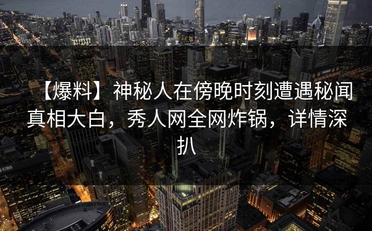 【爆料】神秘人在傍晚时刻遭遇秘闻真相大白，秀人网全网炸锅，详情深扒