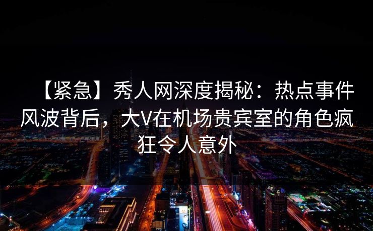 【紧急】秀人网深度揭秘：热点事件风波背后，大V在机场贵宾室的角色疯狂令人意外
