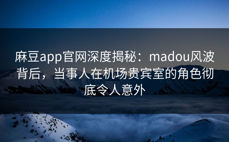 麻豆app官网深度揭秘：madou风波背后，当事人在机场贵宾室的角色彻底令人意外