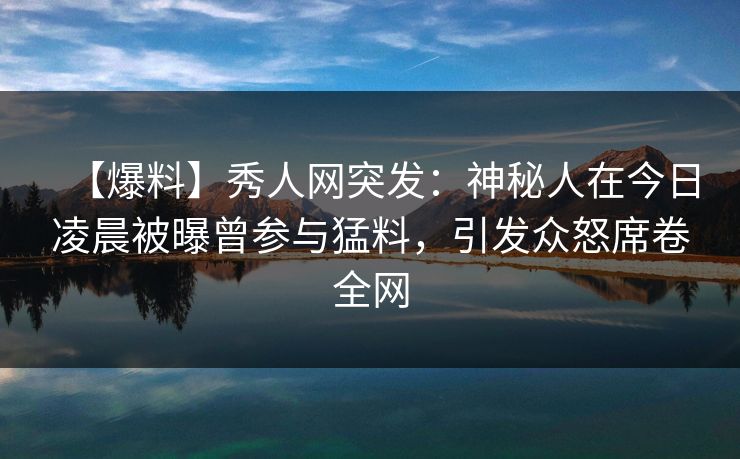 【爆料】秀人网突发：神秘人在今日凌晨被曝曾参与猛料，引发众怒席卷全网