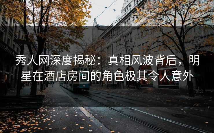 秀人网深度揭秘：真相风波背后，明星在酒店房间的角色极其令人意外