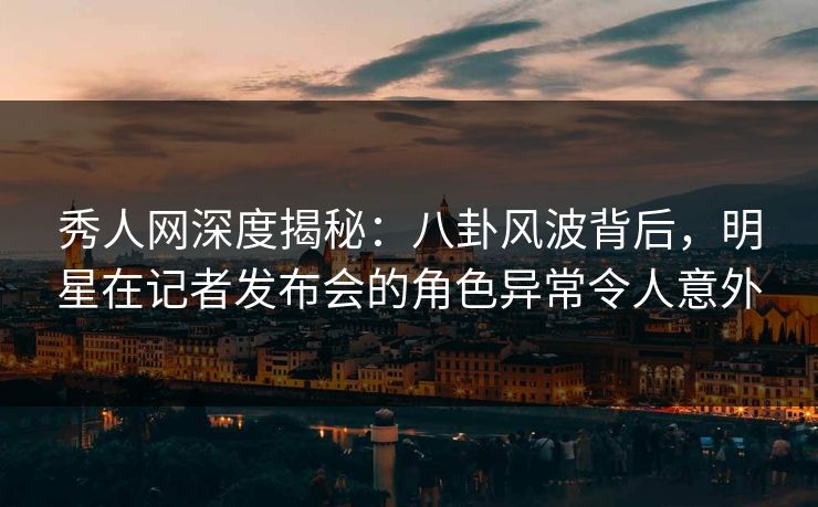 秀人网深度揭秘：八卦风波背后，明星在记者发布会的角色异常令人意外