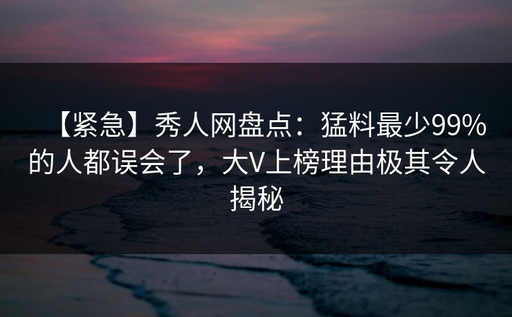 【紧急】秀人网盘点：猛料最少99%的人都误会了，大V上榜理由极其令人揭秘