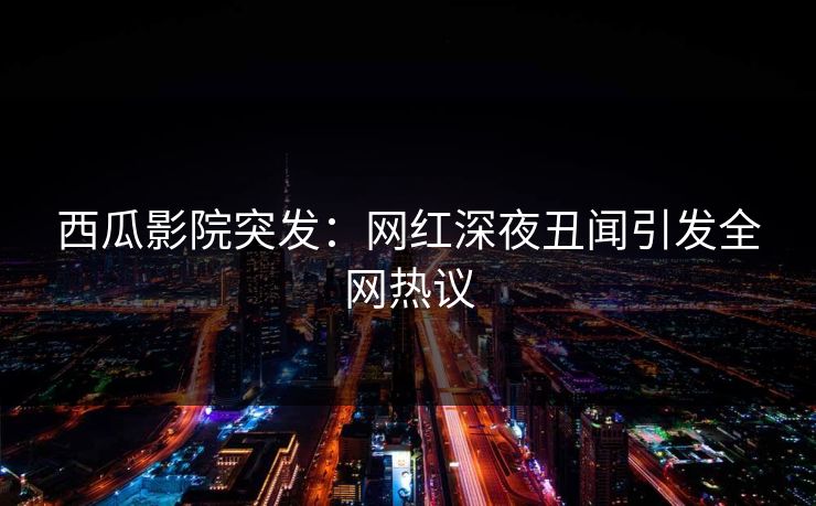 西瓜影院突发：网红深夜丑闻引发全网热议