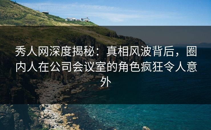 秀人网深度揭秘：真相风波背后，圈内人在公司会议室的角色疯狂令人意外