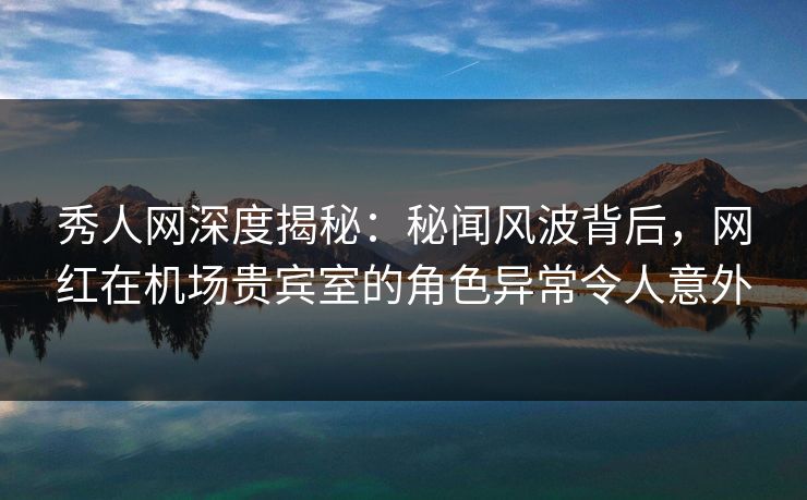 秀人网深度揭秘：秘闻风波背后，网红在机场贵宾室的角色异常令人意外