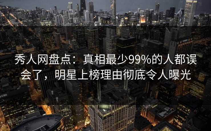 秀人网盘点：真相最少99%的人都误会了，明星上榜理由彻底令人曝光