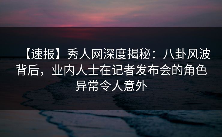【速报】秀人网深度揭秘：八卦风波背后，业内人士在记者发布会的角色异常令人意外
