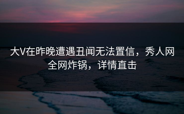 大V在昨晚遭遇丑闻无法置信，秀人网全网炸锅，详情直击