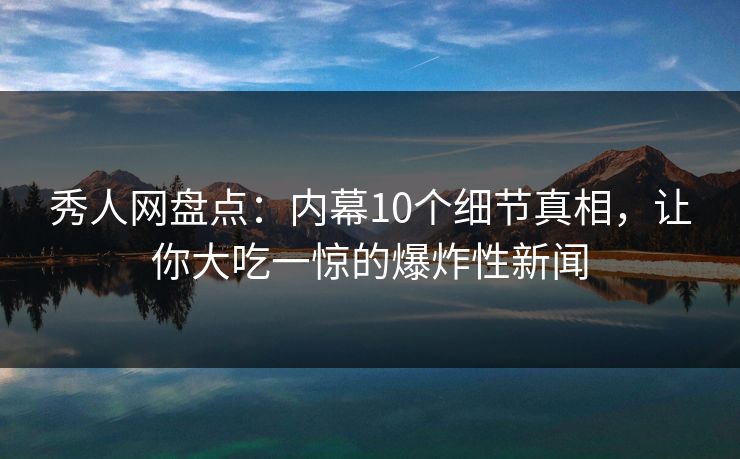 秀人网盘点：内幕10个细节真相，让你大吃一惊的爆炸性新闻