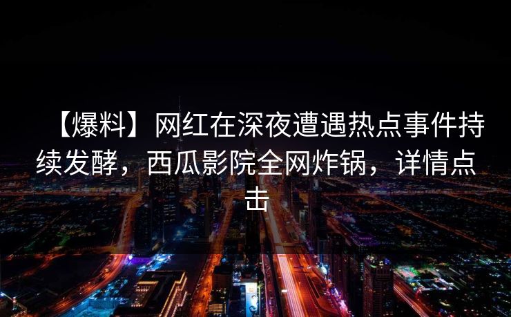 【爆料】网红在深夜遭遇热点事件持续发酵，西瓜影院全网炸锅，详情点击