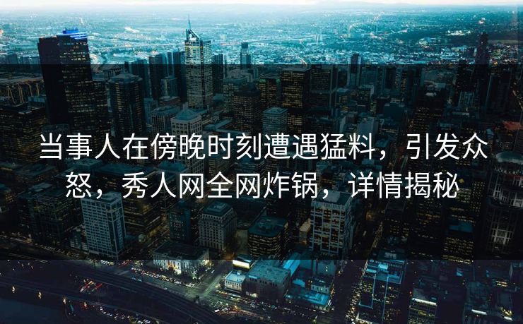 当事人在傍晚时刻遭遇猛料，引发众怒，秀人网全网炸锅，详情揭秘