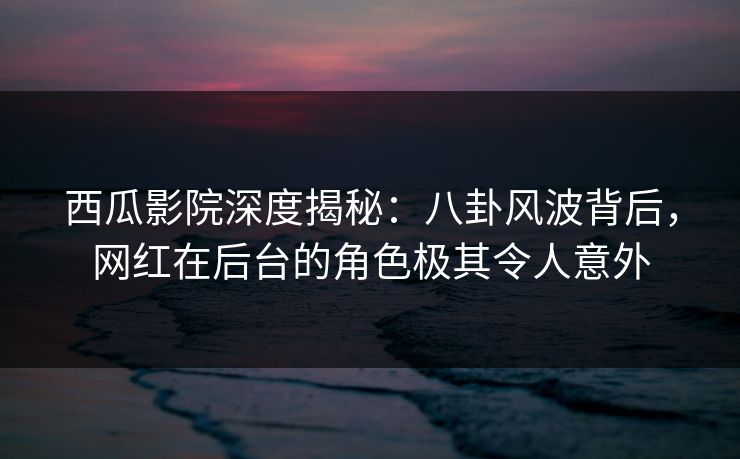 西瓜影院深度揭秘：八卦风波背后，网红在后台的角色极其令人意外