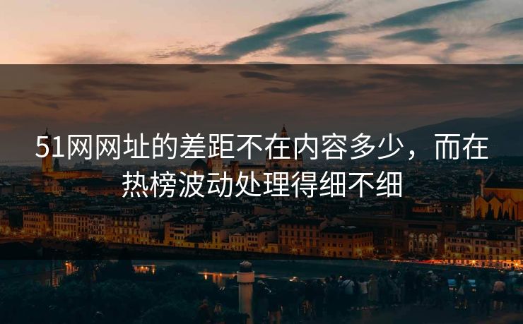 51网网址的差距不在内容多少，而在热榜波动处理得细不细