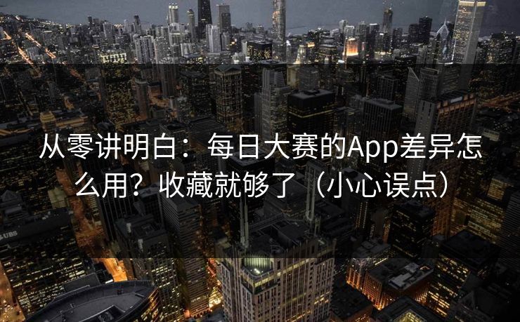 从零讲明白：每日大赛的App差异怎么用？收藏就够了（小心误点）