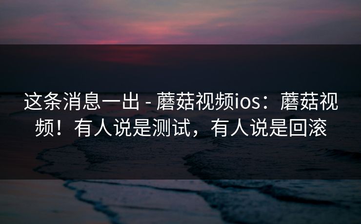 这条消息一出 - 蘑菇视频ios：蘑菇视频！有人说是测试，有人说是回滚