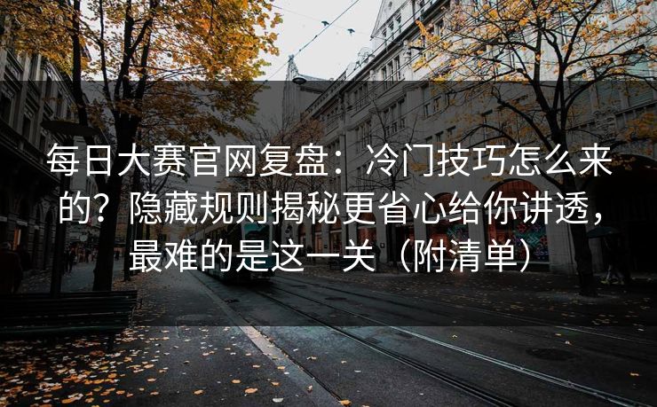每日大赛官网复盘：冷门技巧怎么来的？隐藏规则揭秘更省心给你讲透，最难的是这一关（附清单）