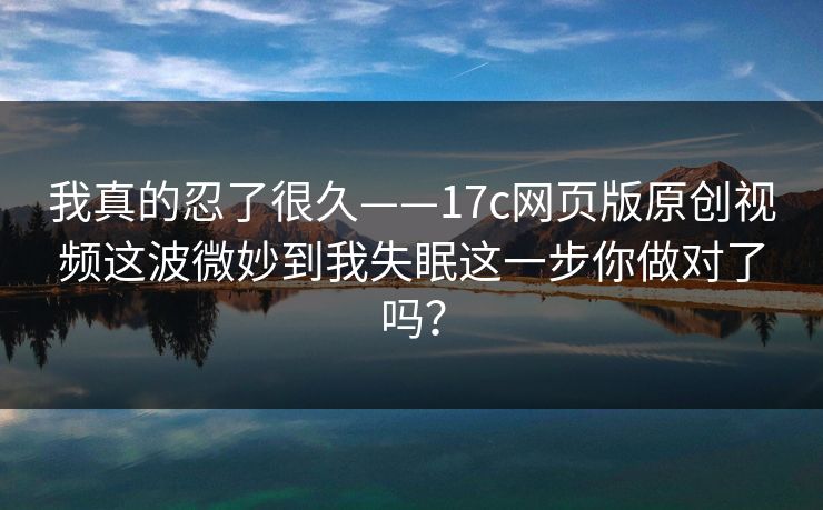 我真的忍了很久——17c网页版原创视频这波微妙到我失眠这一步你做对了吗？