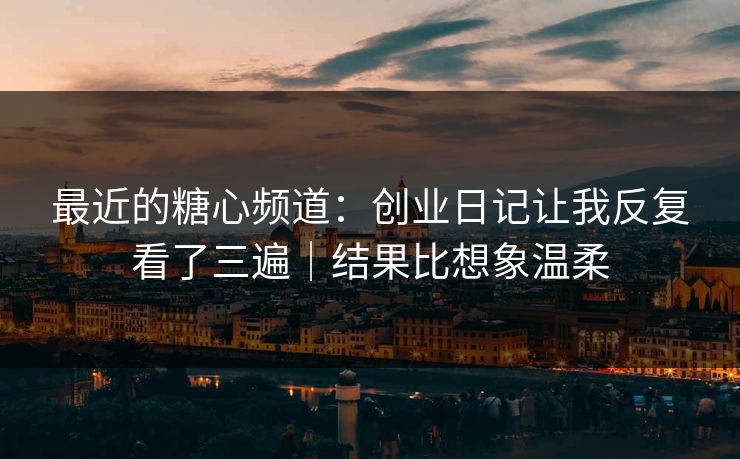 最近的糖心频道：创业日记让我反复看了三遍｜结果比想象温柔