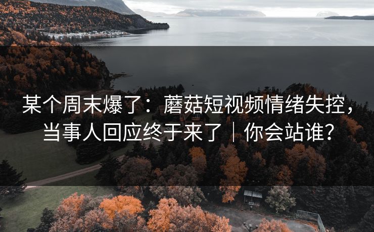 某个周末爆了：蘑菇短视频情绪失控，当事人回应终于来了｜你会站谁？