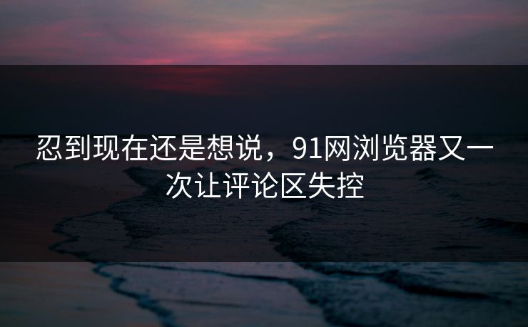 忍到现在还是想说，91网浏览器又一次让评论区失控