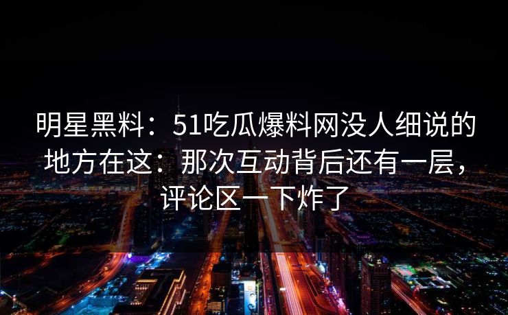 明星黑料：51吃瓜爆料网没人细说的地方在这：那次互动背后还有一层，评论区一下炸了
