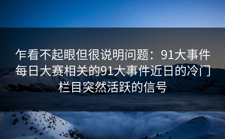 乍看不起眼但很说明问题：91大事件每日大赛相关的91大事件近日的冷门栏目突然活跃的信号