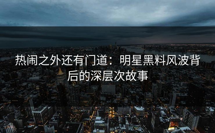 热闹之外还有门道：明星黑料风波背后的深层次故事